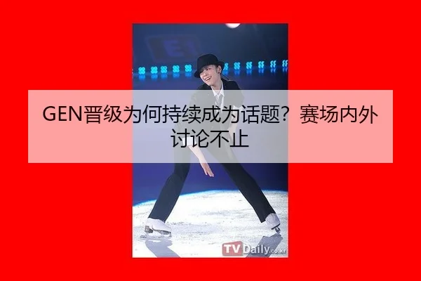 GEN晋级为何持续成为话题？赛场内外讨论不止